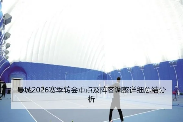 曼城2026赛季转会重点及阵容调整详细总结分析